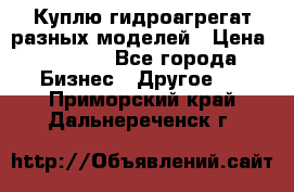 Куплю гидроагрегат разных моделей › Цена ­ 1 000 - Все города Бизнес » Другое   . Приморский край,Дальнереченск г.